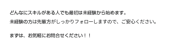 どんなにスキルがある人でも最初は未経験から始めます。未経験の方の先輩写真がしっかりフォローしますので、ご安心ください。まずは、お気軽にお問合せください！！